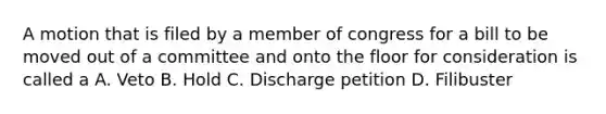 A motion that is filed by a member of congress for a bill to be moved out of a committee and onto the floor for consideration is called a A. Veto B. Hold C. Discharge petition D. Filibuster