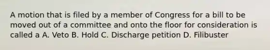 A motion that is filed by a member of Congress for a bill to be moved out of a committee and onto the floor for consideration is called a A. Veto B. Hold C. Discharge petition D. Filibuster