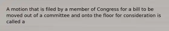 A motion that is filed by a member of Congress for a bill to be moved out of a committee and onto the floor for consideration is called a