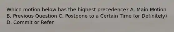 Which motion below has the highest precedence? A. Main Motion B. Previous Question C. Postpone to a Certain Time (or Definitely) D. Commit or Refer