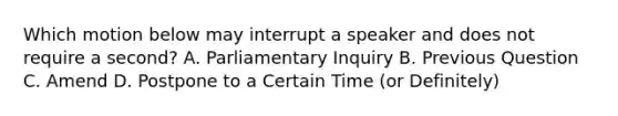 Which motion below may interrupt a speaker and does not require a second? A. Parliamentary Inquiry B. Previous Question C. Amend D. Postpone to a Certain Time (or Definitely)