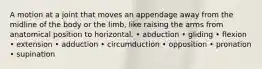 A motion at a joint that moves an appendage away from the midline of the body or the limb, like raising the arms from anatomical position to horizontal. • abduction • gliding • flexion • extension • adduction • circumduction • opposition • pronation • supination