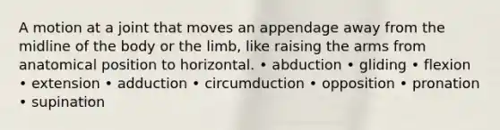 A motion at a joint that moves an appendage away from the midline of the body or the limb, like raising the arms from anatomical position to horizontal. • abduction • gliding • flexion • extension • adduction • circumduction • opposition • pronation • supination