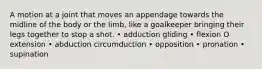 A motion at a joint that moves an appendage towards the midline of the body or the limb, like a goalkeeper bringing their legs together to stop a shot. • adduction gliding • flexion O extension • abduction circumduction • opposition • pronation • supination