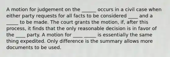 A motion for judgement on the ______ occurs in a civil case when either party requests for all facts to be considered ____ and a _____ to be made. The court grants the motion, if, after this process, it finds that the only reasonable decision is in favor of the ____ party. A motion for ____ _____ is essentially the same thing expedited. Only difference is the summary allows more documents to be used.