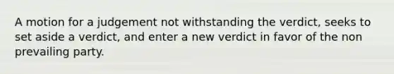 A motion for a judgement not withstanding the verdict, seeks to set aside a verdict, and enter a new verdict in favor of the non prevailing party.