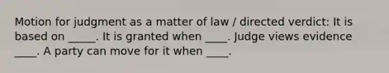 Motion for judgment as a matter of law / directed verdict: It is based on _____. It is granted when ____. Judge views evidence ____. A party can move for it when ____.