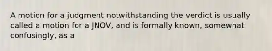 A motion for a judgment notwithstanding the verdict is usually called a motion for a JNOV, and is formally known, somewhat confusingly, as a