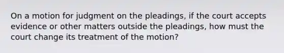 On a motion for judgment on the pleadings, if the court accepts evidence or other matters outside the pleadings, how must the court change its treatment of the motion?