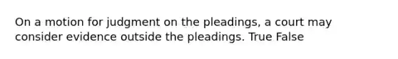 ​On a motion for judgment on the pleadings, a court may consider evidence outside the pleadings. True False