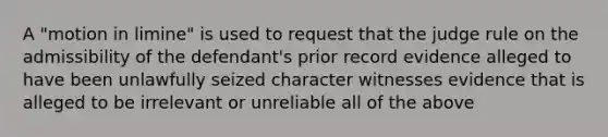 A "motion in limine" is used to request that the judge rule on the admissibility of the defendant's prior record evidence alleged to have been unlawfully seized character witnesses evidence that is alleged to be irrelevant or unreliable all of the above