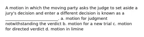 A motion in which the moving party asks the judge to set aside a jury's decision and enter a different decision is known as a __________________________. a. motion for judgment notwithstanding the verdict b. motion for a new trial c. motion for directed verdict d. motion in limine