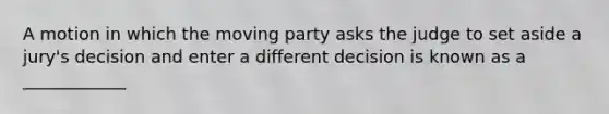 A motion in which the moving party asks the judge to set aside a jury's decision and enter a different decision is known as a ____________