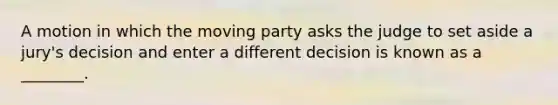 A motion in which the moving party asks the judge to set aside a jury's decision and enter a different decision is known as a ________.