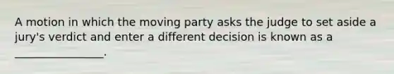 A motion in which the moving party asks the judge to set aside a jury's verdict and enter a different decision is known as a ________________.