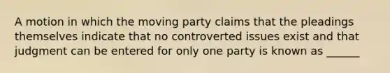 A motion in which the moving party claims that the pleadings themselves indicate that no controverted issues exist and that judgment can be entered for only one party is known as ______