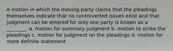 A motion in which the moving party claims that the pleadings themselves indicate that no controverted issues exist and that judgment can be entered for only one party is known as a ________. a. motion for summary judgment b. motion to strike the pleadings c. motion for judgment on the pleadings d. motion for more definite statement