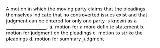 A motion in which the moving party claims that the pleadings themselves indicate that no controverted issues exist and that judgment can be entered for only one party is known as a __________________. a. motion for a more definite statement b. motion for judgment on the pleadings c. motion to strike the pleadings d. motion for summary judgment