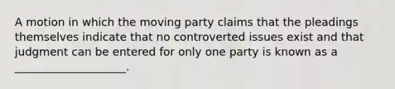 A motion in which the moving party claims that the pleadings themselves indicate that no controverted issues exist and that judgment can be entered for only one party is known as a ____________________.