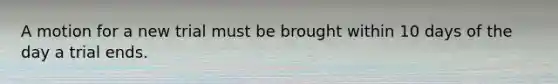 A motion for a new trial must be brought within 10 days of the day a trial ends.