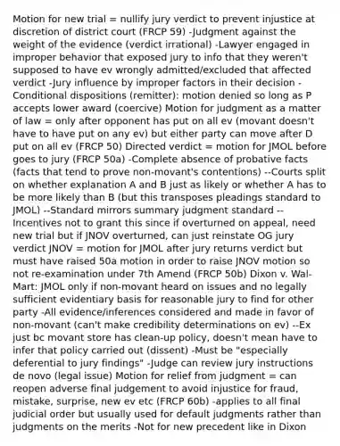 Motion for new trial = nullify jury verdict to prevent injustice at discretion of district court (FRCP 59) -Judgment against the weight of the evidence (verdict irrational) -Lawyer engaged in improper behavior that exposed jury to info that they weren't supposed to have ev wrongly admitted/excluded that affected verdict -Jury influence by improper factors in their decision -Conditional dispositions (remitter): motion denied so long as P accepts lower award (coercive) Motion for judgment as a matter of law = only after opponent has put on all ev (movant doesn't have to have put on any ev) but either party can move after D put on all ev (FRCP 50) Directed verdict = motion for JMOL before goes to jury (FRCP 50a) -Complete absence of probative facts (facts that tend to prove non-movant's contentions) --Courts split on whether explanation A and B just as likely or whether A has to be more likely than B (but this transposes pleadings standard to JMOL) --Standard mirrors summary judgment standard --Incentives not to grant this since if overturned on appeal, need new trial but if JNOV overturned, can just reinstate OG jury verdict JNOV = motion for JMOL after jury returns verdict but must have raised 50a motion in order to raise JNOV motion so not re-examination under 7th Amend (FRCP 50b) Dixon v. Wal-Mart: JMOL only if non-movant heard on issues and no legally sufficient evidentiary basis for reasonable jury to find for other party -All evidence/inferences considered and made in favor of non-movant (can't make credibility determinations on ev) --Ex just bc movant store has clean-up policy, doesn't mean have to infer that policy carried out (dissent) -Must be "especially deferential to jury findings" -Judge can review jury instructions de novo (legal issue) Motion for relief from judgment = can reopen adverse final judgement to avoid injustice for fraud, mistake, surprise, new ev etc (FRCP 60b) -applies to all final judicial order but usually used for default judgments rather than judgments on the merits -Not for new precedent like in Dixon