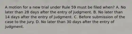 A motion for a new trial under Rule 59 must be filed when? A. No later than 28 days after the entry of judgment. B. No later than 14 days after the entry of judgment. C. Before submission of the case to the jury. D. No later than 30 days after the entry of judgment.