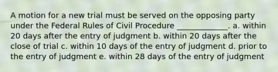 A motion for a new trial must be served on the opposing party under the Federal Rules of Civil Procedure _____________. a. within 20 days after the entry of judgment b. within 20 days after the close of trial c. within 10 days of the entry of judgment d. prior to the entry of judgment e. within 28 days of the entry of judgment