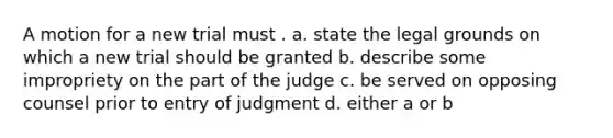 A motion for a new trial must . a. state the legal grounds on which a new trial should be granted b. describe some impropriety on the part of the judge c. be served on opposing counsel prior to entry of judgment d. either a or b