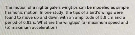 The motion of a nightingale's wingtips can be modeled as simple harmonic motion. In one study, the tips of a bird's wings were found to move up and down with an amplitude of 8.8 cm and a period of 0.82 s. What are the wingtips' (a) maximum speed and (b) maximum acceleration?