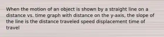 When the motion of an object is shown by a straight line on a distance vs. time graph with distance on the y-axis, the slope of the line is the distance traveled speed displacement time of travel