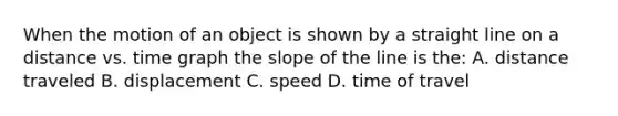 When the motion of an object is shown by a straight line on a distance vs. time graph the slope of the line is the: A. distance traveled B. displacement C. speed D. time of travel