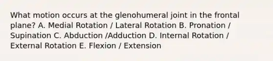 What motion occurs at the glenohumeral joint in the frontal plane? A. Medial Rotation / Lateral Rotation B. Pronation / Supination C. Abduction /Adduction D. Internal Rotation / External Rotation E. Flexion / Extension