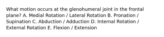 What motion occurs at the glenohumeral joint in the frontal plane? A. Medial Rotation / Lateral Rotation B. Pronation / Supination C. Abduction / Adduction D. Internal Rotation / External Rotation E. Flexion / Extension