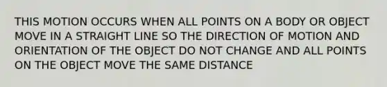 THIS MOTION OCCURS WHEN ALL POINTS ON A BODY OR OBJECT MOVE IN A STRAIGHT LINE SO THE DIRECTION OF MOTION AND ORIENTATION OF THE OBJECT DO NOT CHANGE AND ALL POINTS ON THE OBJECT MOVE THE SAME DISTANCE