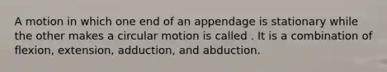 A motion in which one end of an appendage is stationary while the other makes a circular motion is called . It is a combination of flexion, extension, adduction, and abduction.