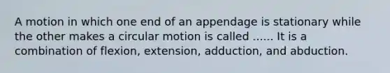 A motion in which one end of an appendage is stationary while the other makes a circular motion is called ...... It is a combination of flexion, extension, adduction, and abduction.