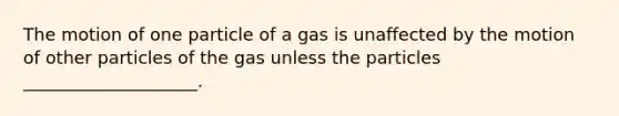 The motion of one particle of a gas is unaffected by the motion of other particles of the gas unless the particles ____________________.