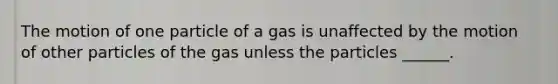 The motion of one particle of a gas is unaffected by the motion of other particles of the gas unless the particles ______.