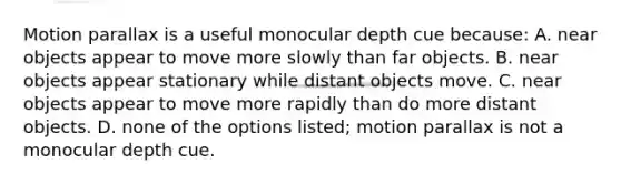 Motion parallax is a useful monocular depth cue because: A. near objects appear to move more slowly than far objects. B. near objects appear stationary while distant objects move. C. near objects appear to move more rapidly than do more distant objects. D. none of the options listed; motion parallax is not a monocular depth cue.