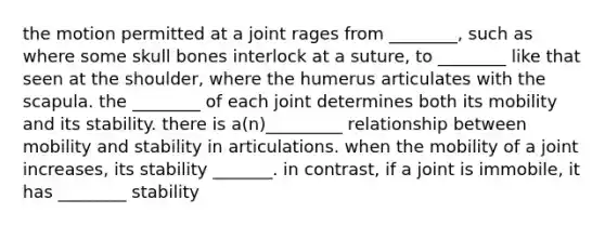 the motion permitted at a joint rages from ________, such as where some skull bones interlock at a suture, to ________ like that seen at the shoulder, where the humerus articulates with the scapula. the ________ of each joint determines both its mobility and its stability. there is a(n)_________ relationship between mobility and stability in articulations. when the mobility of a joint increases, its stability _______. in contrast, if a joint is immobile, it has ________ stability