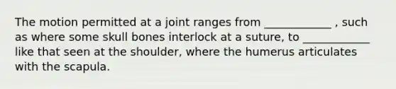 The motion permitted at a joint ranges from ____________ , such as where some skull bones interlock at a suture, to ____________ like that seen at the shoulder, where the humerus articulates with the scapula.