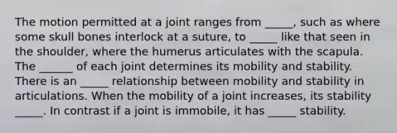 The motion permitted at a joint ranges from _____, such as where some skull bones interlock at a suture, to _____ like that seen in the shoulder, where the humerus articulates with the scapula. The ______ of each joint determines its mobility and stability. There is an _____ relationship between mobility and stability in articulations. When the mobility of a joint increases, its stability _____. In contrast if a joint is immobile, it has _____ stability.