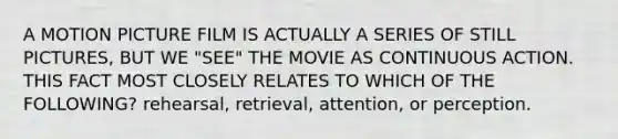 A MOTION PICTURE FILM IS ACTUALLY A SERIES OF STILL PICTURES, BUT WE "SEE" THE MOVIE AS CONTINUOUS ACTION. THIS FACT MOST CLOSELY RELATES TO WHICH OF THE FOLLOWING? rehearsal, retrieval, attention, or perception.