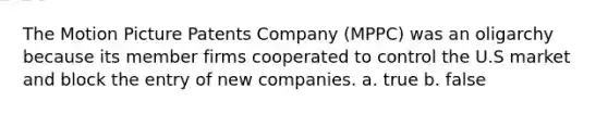 The Motion Picture Patents Company (MPPC) was an oligarchy because its member firms cooperated to control the U.S market and block the entry of new companies. a. true b. false