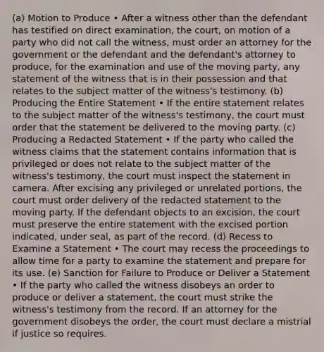 (a) Motion to Produce • After a witness other than the defendant has testified on direct examination, the court, on motion of a party who did not call the witness, must order an attorney for the government or the defendant and the defendant's attorney to produce, for the examination and use of the moving party, any statement of the witness that is in their possession and that relates to the subject matter of the witness's testimony. (b) Producing the Entire Statement • If the entire statement relates to the subject matter of the witness's testimony, the court must order that the statement be delivered to the moving party. (c) Producing a Redacted Statement • If the party who called the witness claims that the statement contains information that is privileged or does not relate to the subject matter of the witness's testimony, the court must inspect the statement in camera. After excising any privileged or unrelated portions, the court must order delivery of the redacted statement to the moving party. If the defendant objects to an excision, the court must preserve the entire statement with the excised portion indicated, under seal, as part of the record. (d) Recess to Examine a Statement • The court may recess the proceedings to allow time for a party to examine the statement and prepare for its use. (e) Sanction for Failure to Produce or Deliver a Statement • If the party who called the witness disobeys an order to produce or deliver a statement, the court must strike the witness's testimony from the record. If an attorney for the government disobeys the order, the court must declare a mistrial if justice so requires.