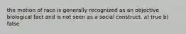 the motion of race is generally recognized as an objective biological fact and is not seen as a social construct. a) true b) false