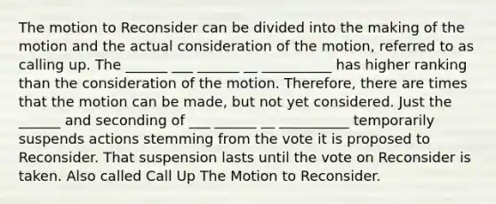 The motion to Reconsider can be divided into the making of the motion and the actual consideration of the motion, referred to as calling up. The ______ ___ ______ __ __________ has higher ranking than the consideration of the motion. Therefore, there are times that the motion can be made, but not yet considered. Just the ______ and seconding of ___ ______ __ __________ temporarily suspends actions stemming from the vote it is proposed to Reconsider. That suspension lasts until the vote on Reconsider is taken. Also called Call Up The Motion to Reconsider.