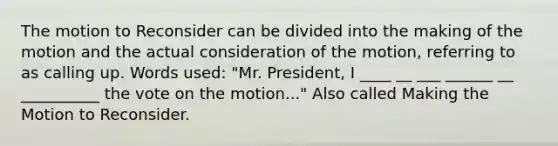 The motion to Reconsider can be divided into the making of the motion and the actual consideration of the motion, referring to as calling up. Words used: "Mr. President, I ____ __ ___ ______ __ __________ the vote on the motion..." Also called Making the Motion to Reconsider.