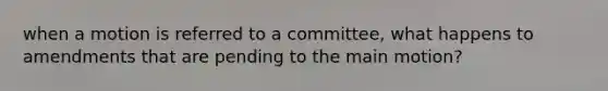 when a motion is referred to a committee, what happens to amendments that are pending to the main motion?