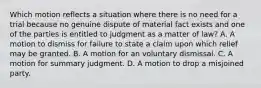 Which motion reflects a situation where there is no need for a trial because no genuine dispute of material fact exists and one of the parties is entitled to judgment as a matter of law? A. A motion to dismiss for failure to state a claim upon which relief may be granted. B. A motion for an voluntary dismissal. C. A motion for summary judgment. D. A motion to drop a misjoined party.